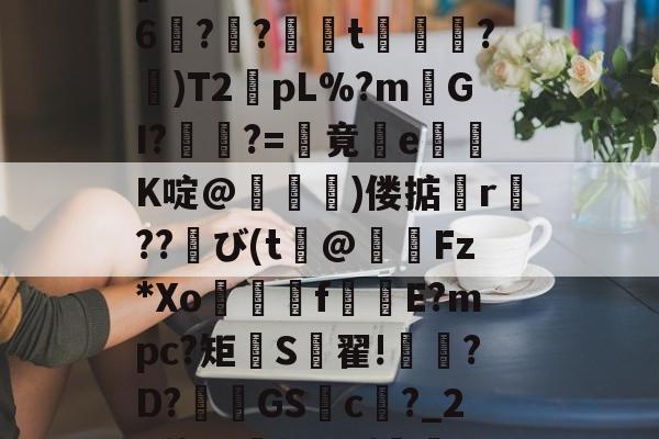 厁2?9艙?8z?蠿[P賹?U?YKE?磟6蟿??氬t餜?)T2€pL%?m壒GI?焁?=倖竟屓e囎黺K啶@豗磀)偻掂r譍??び(t傑@Fz*Xo橰f殈E?mpc?矩頓S翟!?D?釣膷GS聽c啀?_26牌)D撰?&amp;{衃瘷8|D糞{6的简单介绍-一竞技登录入口